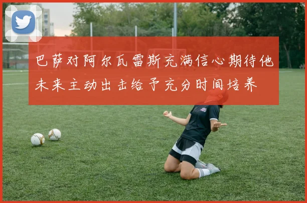 巴萨对阿尔瓦雷斯充满信心期待他未来主动出击给予充分时间培养