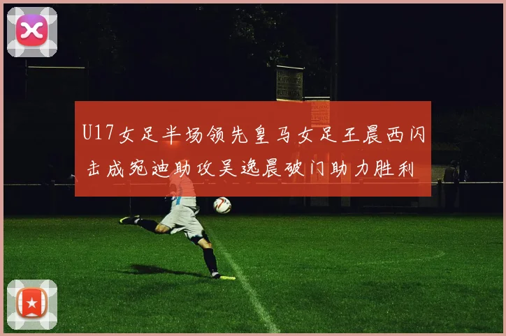 U17女足半场领先皇马女足王晨西闪击成宛迪助攻吴逸晨破门助力胜利