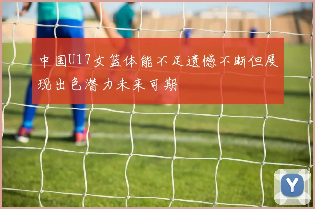 中国U17女篮体能不足遗憾不断但展现出色潜力未来可期