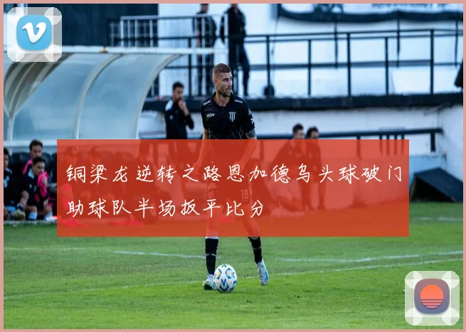 铜梁龙逆转之路恩加德乌头球破门助球队半场扳平比分