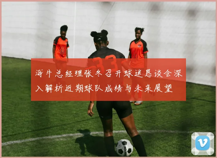 海牛总经理张冬召开球迷恳谈会深入解析近期球队成绩与未来展望
