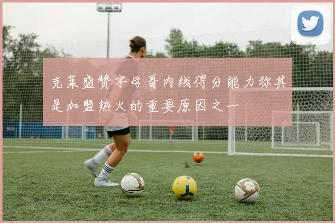 克莱盛赞字母哥内线得分能力称其是加盟热火的重要原因之一