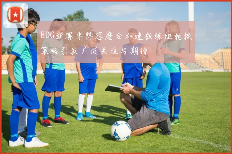 EDG新赛季阵容磨合加速教练组轮换策略引发广泛关注与期待